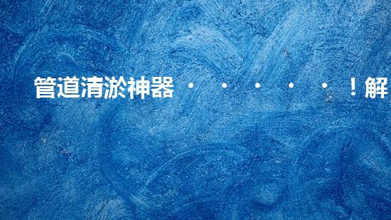 管道清淤神器！解決排污難題，讓水流暢無阻！